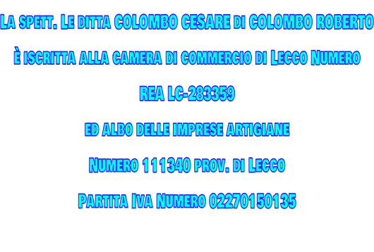 La spett. Le ditta COLOMBO CESARE di COLOMBO ROBERTO è iscritta alla camera di commercio di Lecco Numero   REA LC-283359 ed albo delle imprese artigiane  Numero 111340 prov. di Lecco Partita Iva Numero 02270150135